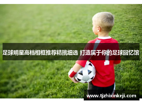 足球明星高档相框推荐精挑细选 打造属于你的足球回忆馆