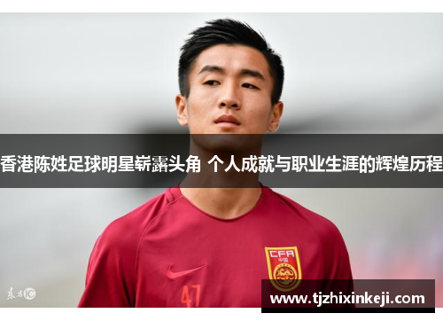香港陈姓足球明星崭露头角 个人成就与职业生涯的辉煌历程
