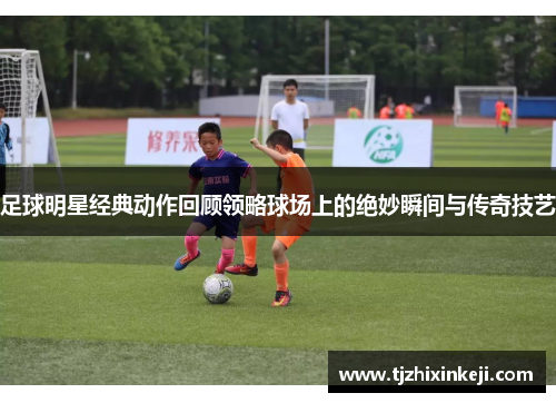 足球明星经典动作回顾领略球场上的绝妙瞬间与传奇技艺