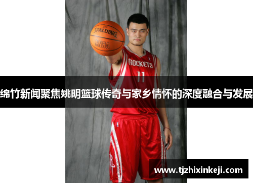 绵竹新闻聚焦姚明篮球传奇与家乡情怀的深度融合与发展